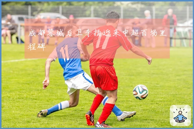 成都蓉城后卫李扬迎来中超百场里程碑