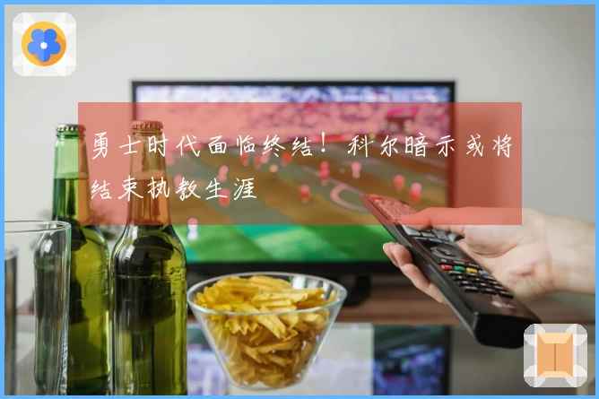 勇士时代面临终结！科尔暗示或将结束执教生涯