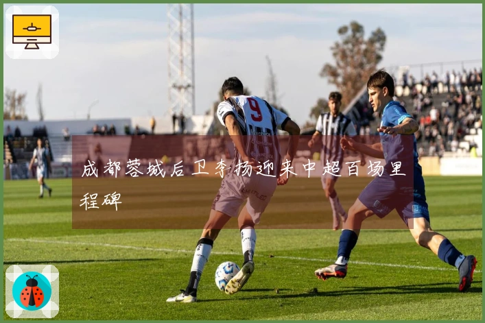 成都蓉城后卫李扬迎来中超百场里程碑