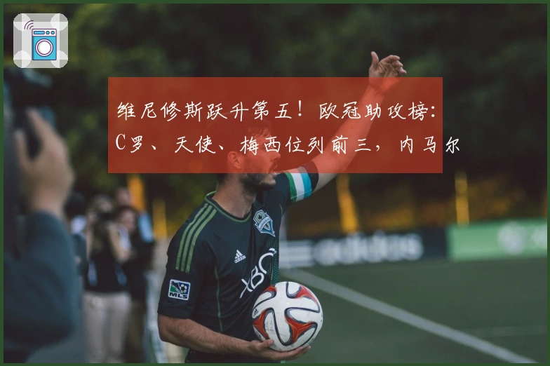 维尼修斯跃升第五！欧冠助攻榜：C罗、天使、梅西位列前三，内马尔居第四