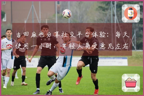 吉田麻也分享社交平台体验：每天使用一小时，年轻人易受意见左右