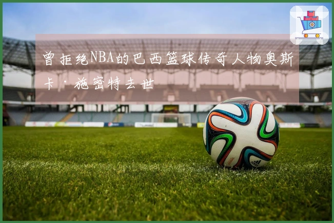 曾拒绝NBA的巴西篮球传奇人物奥斯卡·施密特去世