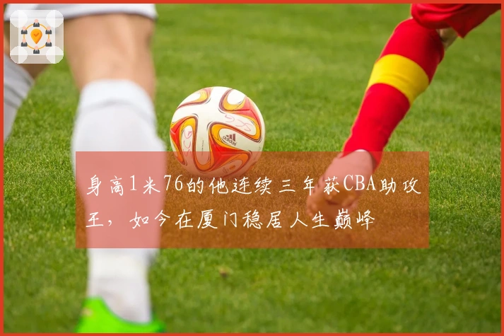身高1米76的他连续三年获CBA助攻王，如今在厦门稳居人生巅峰