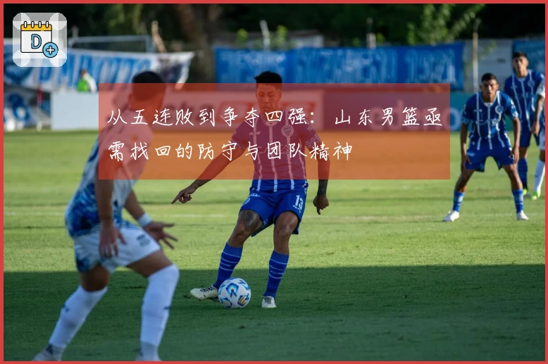 从五连败到争夺四强：山东男篮亟需找回的防守与团队精神