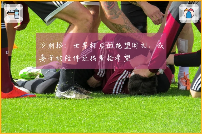 沙利松：世界杯后的绝望时刻，我妻子的陪伴让我重拾希望