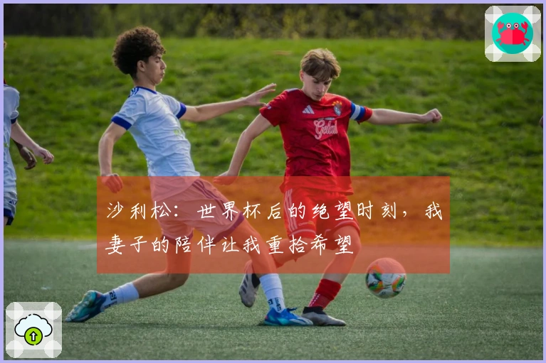 沙利松：世界杯后的绝望时刻，我妻子的陪伴让我重拾希望