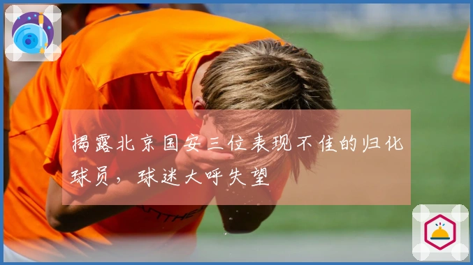 揭露北京国安三位表现不佳的归化球员，球迷大呼失望
