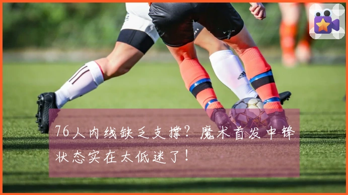 76人内线缺乏支撑？魔术首发中锋状态实在太低迷了！