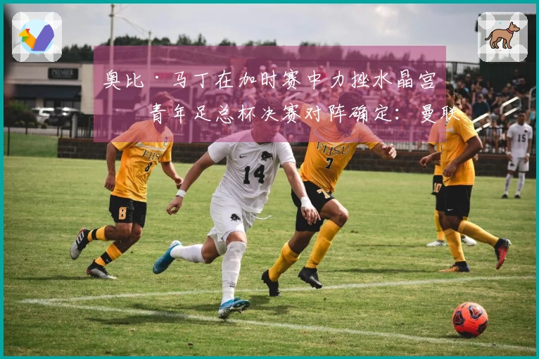 奥比·马丁在加时赛中力挫水晶宫！青年足总杯决赛对阵确定：曼联对曼城